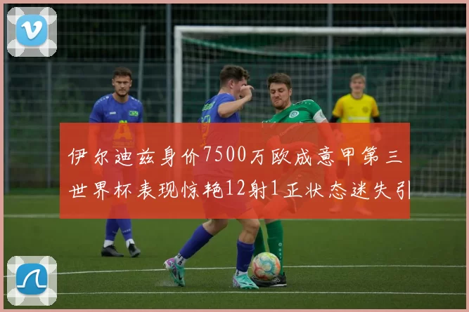 伊尔迪兹身价7500万欧成意甲第三世界杯表现惊艳12射1正状态迷失引发关注