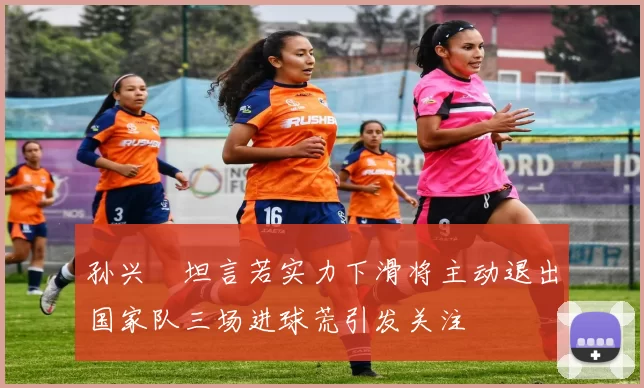 孙兴慜坦言若实力下滑将主动退出国家队三场进球荒引发关注