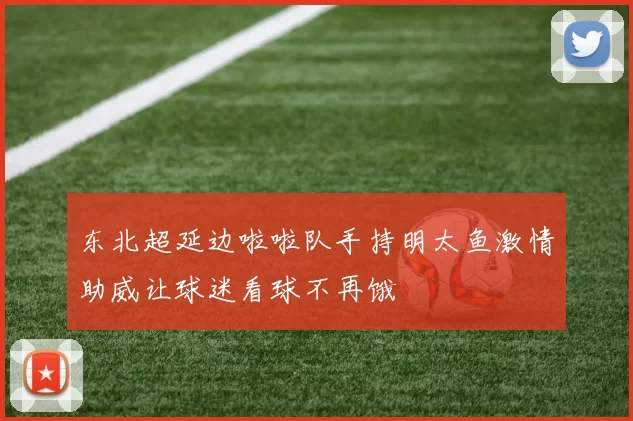 东北超延边啦啦队手持明太鱼激情助威让球迷看球不再饿