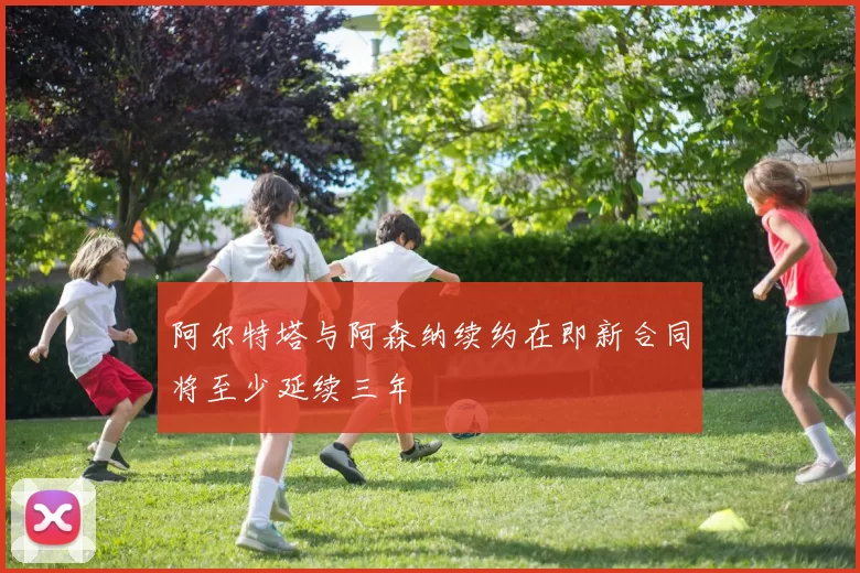 阿尔特塔与阿森纳续约在即新合同将至少延续三年