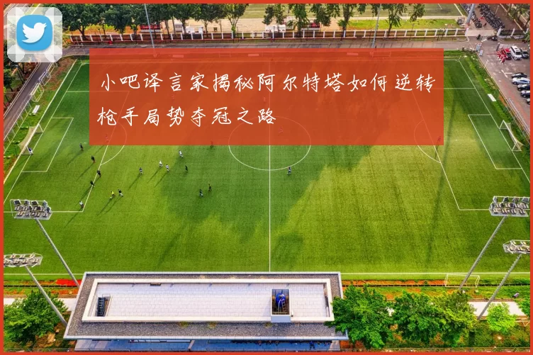 小吧译言家揭秘阿尔特塔如何逆转枪手局势夺冠之路