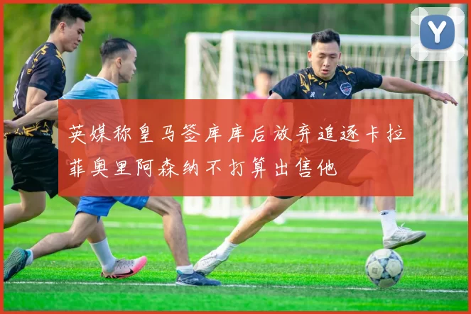 英媒称皇马签库库后放弃追逐卡拉菲奥里阿森纳不打算出售他