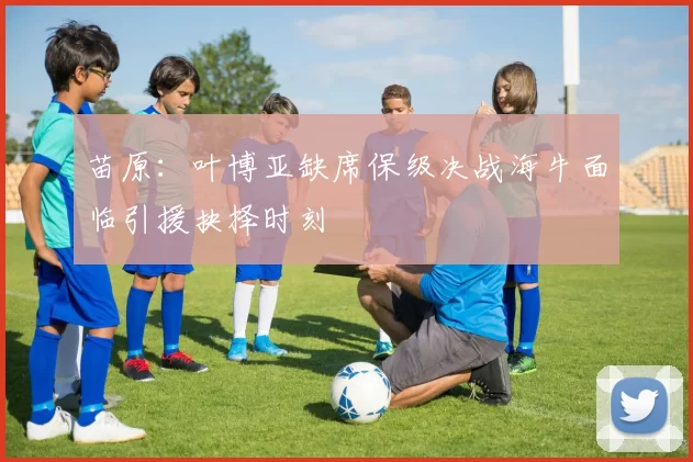 苗原：叶博亚缺席保级决战海牛面临引援抉择时刻
