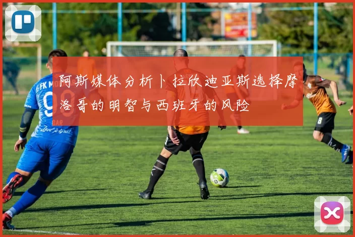 阿斯媒体分析卜拉欣迪亚斯选择摩洛哥的明智与西班牙的风险