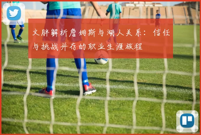 文胖解析詹姆斯与湖人关系：信任与挑战并存的职业生涯旅程