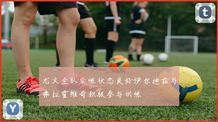 尤文全队合练状态良好伊尔迪兹与弗拉霍维奇积极参与训练