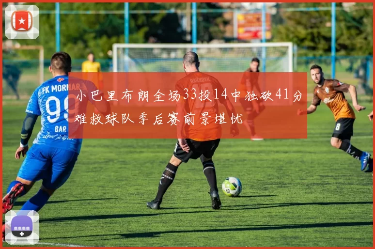 小巴里布朗全场33投14中独砍41分难救球队季后赛前景堪忧
