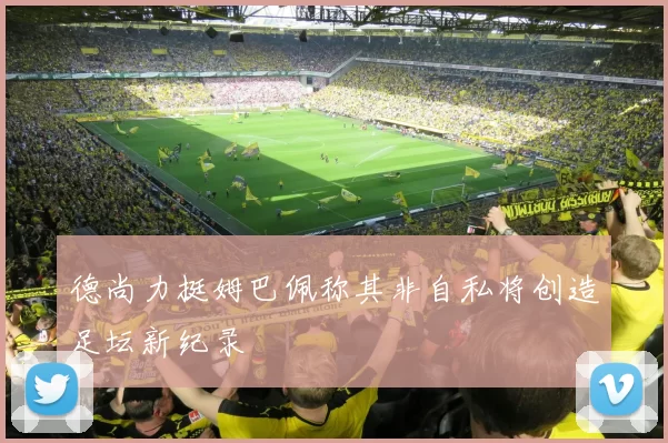 德尚力挺姆巴佩称其非自私将创造足坛新纪录