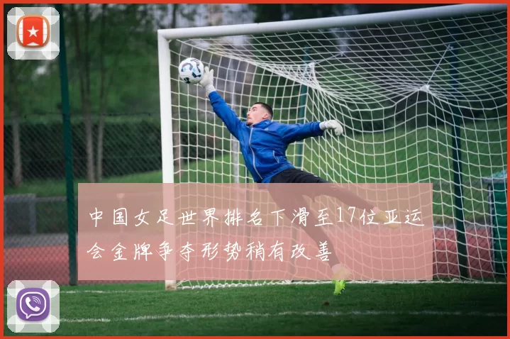 中国女足世界排名下滑至17位亚运会金牌争夺形势稍有改善