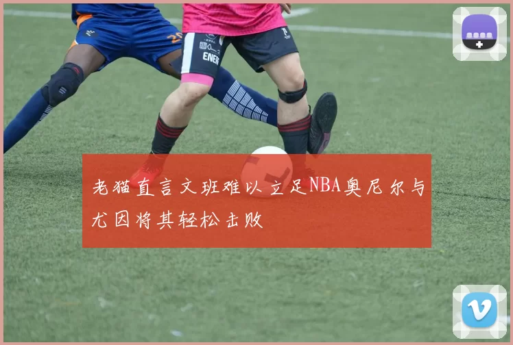 老猫直言文班难以立足NBA奥尼尔与尤因将其轻松击败
