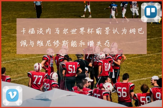 卡福谈内马尔世界杯前景认为姆巴佩与维尼修斯能和谐共存