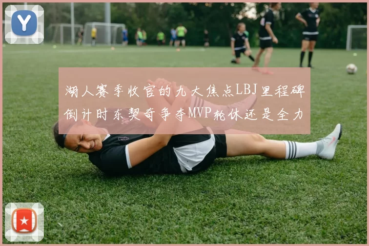 湖人赛季收官的九大焦点LBJ里程碑倒计时东契奇争夺MVP轮休还是全力以赴