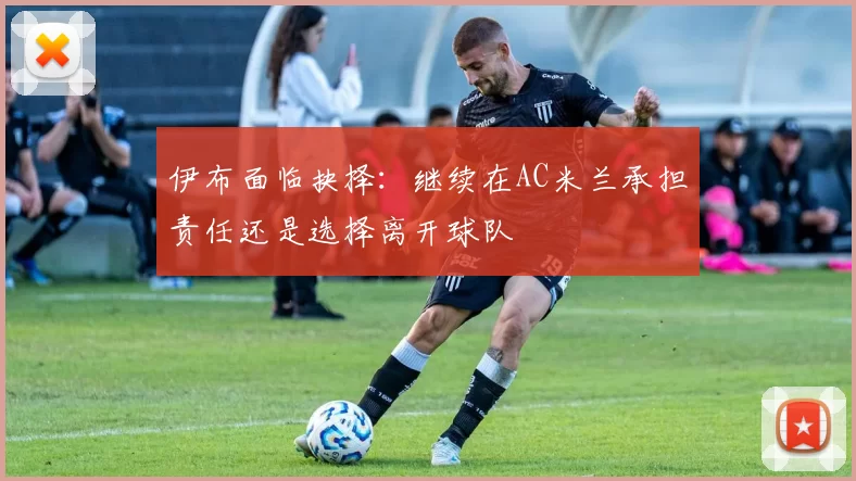 伊布面临抉择：继续在AC米兰承担责任还是选择离开球队