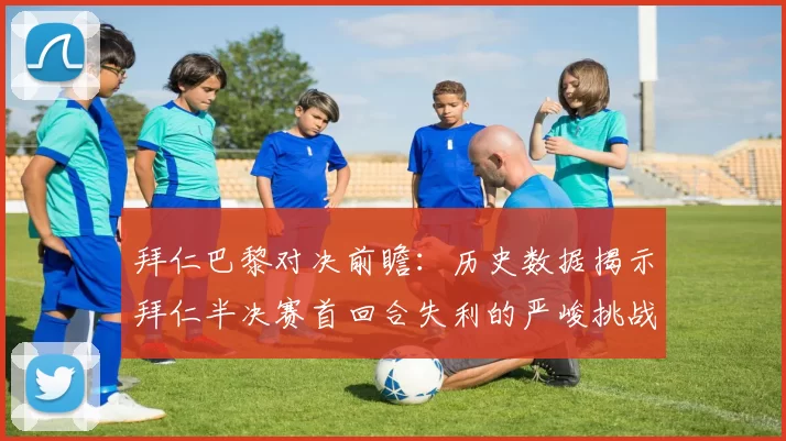 拜仁巴黎对决前瞻：历史数据揭示拜仁半决赛首回合失利的严峻挑战