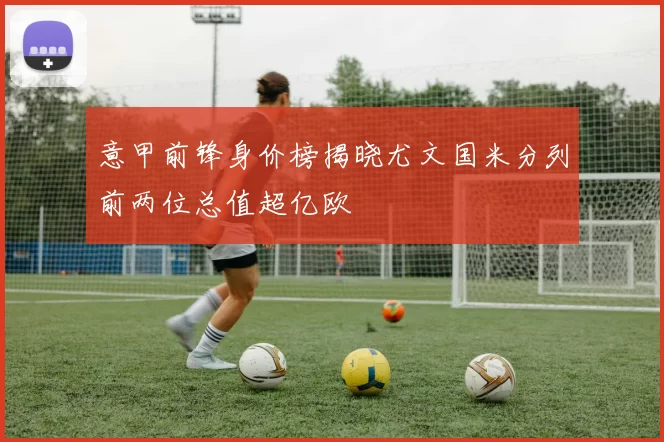 意甲前锋身价榜揭晓尤文国米分列前两位总值超亿欧