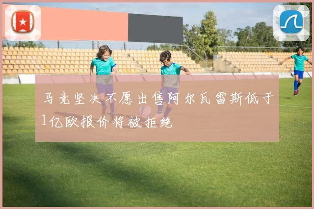 马竞坚决不愿出售阿尔瓦雷斯低于1亿欧报价将被拒绝
