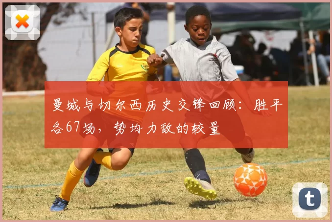 曼城与切尔西历史交锋回顾：胜平各67场，势均力敌的较量