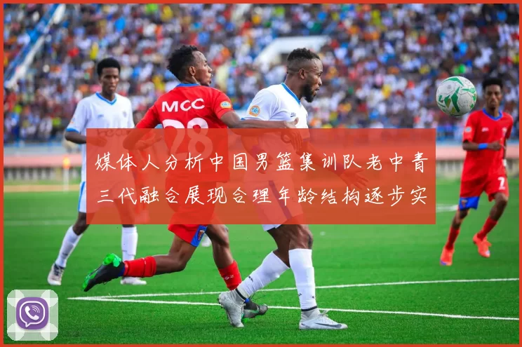 媒体人分析中国男篮集训队老中青三代融合展现合理年龄结构逐步实现换血
