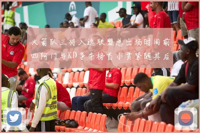 火箭队三将入选联盟总出场时间前四阿门与KD争夺榜首小贾紧随其后