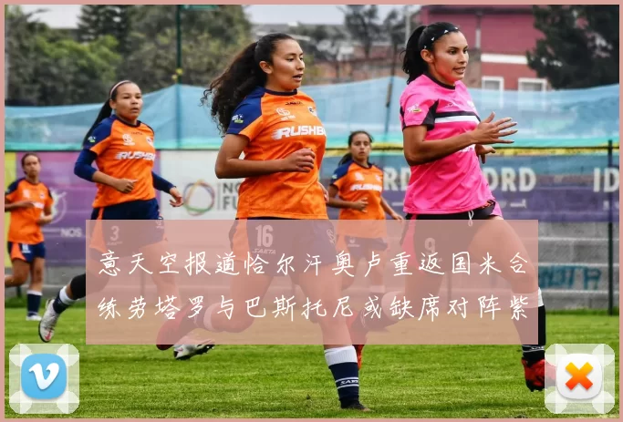 意天空报道恰尔汗奥卢重返国米合练劳塔罗与巴斯托尼或缺席对阵紫百合