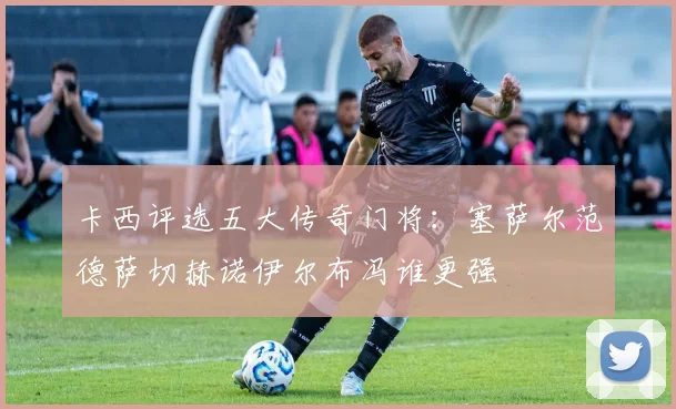 卡西评选五大传奇门将：塞萨尔范德萨切赫诺伊尔布冯谁更强