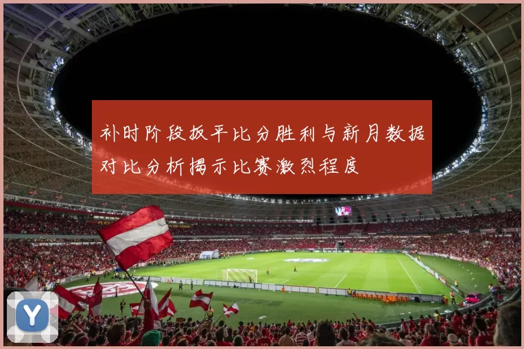 补时阶段扳平比分胜利与新月数据对比分析揭示比赛激烈程度