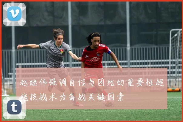 赵继伟强调自信与团结的重要性超越技战术为备战关键因素