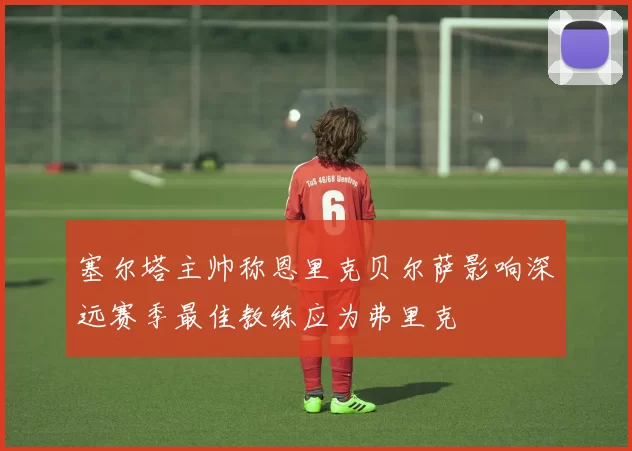 塞尔塔主帅称恩里克贝尔萨影响深远赛季最佳教练应为弗里克