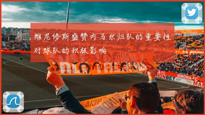 维尼修斯盛赞内马尔归队的重要性对球队的积极影响