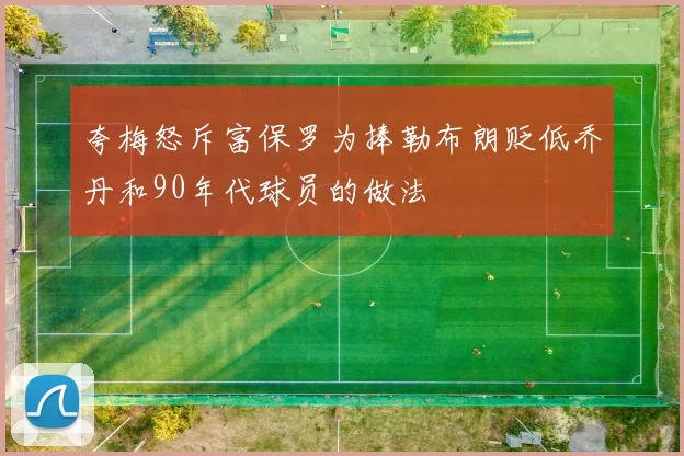 夸梅怒斥富保罗为捧勒布朗贬低乔丹和90年代球员的做法