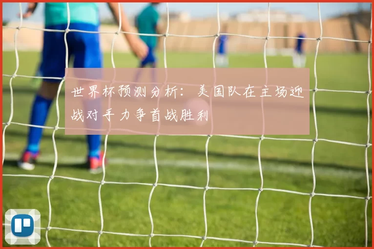 世界杯预测分析：美国队在主场迎战对手力争首战胜利