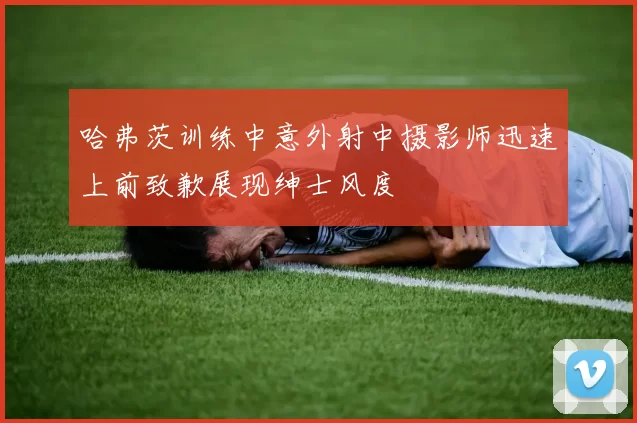 哈弗茨训练中意外射中摄影师迅速上前致歉展现绅士风度