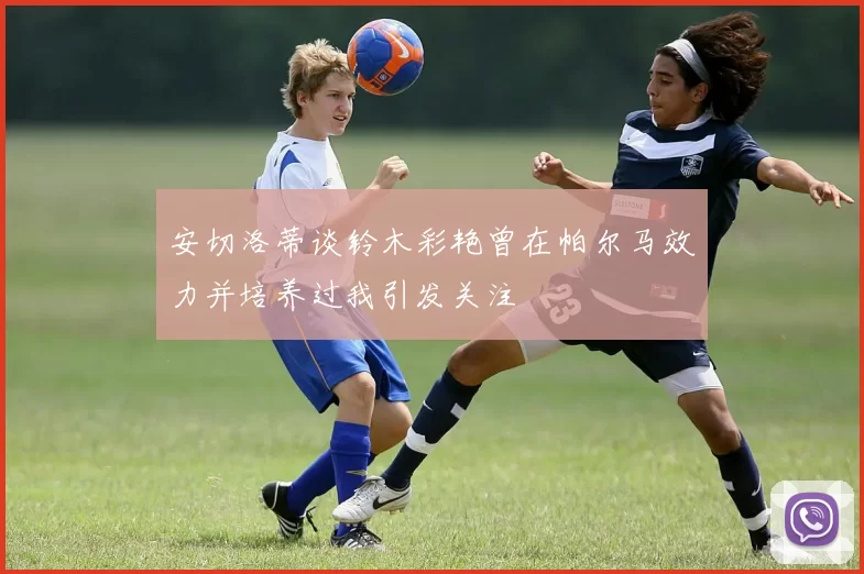安切洛蒂谈铃木彩艳曾在帕尔马效力并培养过我引发关注