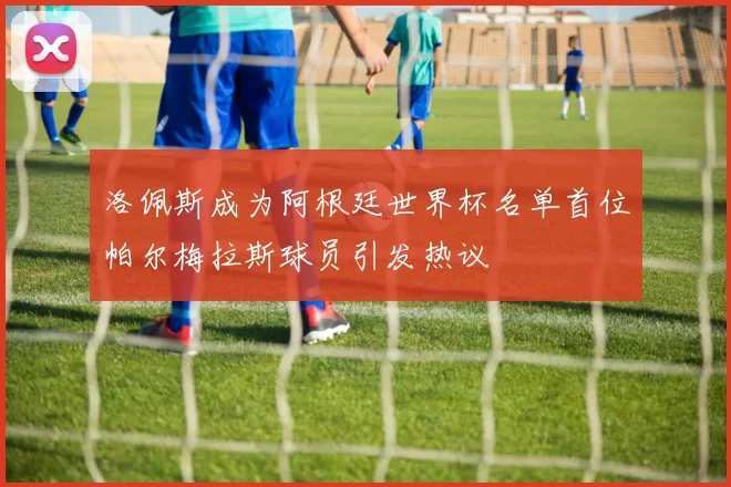 洛佩斯成为阿根廷世界杯名单首位帕尔梅拉斯球员引发热议