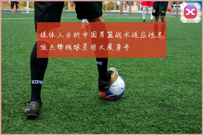 媒体人分析中国男篮战术适应性王俊杰锋线球员将大展身手