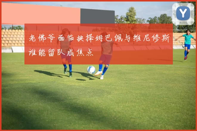老佛爷面临抉择姆巴佩与维尼修斯谁能留队成焦点